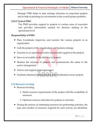 Operational & Financial Strategies of Adobe Alliance University

      Strategic PMO helps to take strategic decisions on important projects
      and to help in planning for investments in the overall project portfolio.

2.13.2 Tactical PMO
        The PMO provides support to projects in various areas of execution
        and provides information needed for decision making at the
        operational level.

Responsibility of PMO

   Plan, Coordinate, Supervise, and monitor the various projects in an
    organization

   Link the projects of the organization and business strategy

   Function as an operational center and provide support to the projects

   Serve as an enabler in the delivery of projects

   Monitor the outcome of projects and communicate the status to the
    senior management

   Advise and support project managers

   Facilitate enhanced communication and coordination across projects



2.14 Resource Leveling
    Resource leveling

         Match resource requirements of the project with the availability of
          resources

         Optimize resource allocation for projects or activities

   During the process of estimating resources for performing activities, the
    type and number of resources required for each activity are identified.


                                                                    29 | P a g e
 