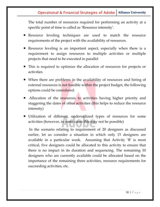 Operational & Financial Strategies of Adobe Alliance University

  The total number of resources required for performing an activity at a
  specific point of time is called as ‗Resource intensity‘.

 Resource leveling techniques are used to match the resource
  requirements of the project with the availability of resources.

 Resource leveling is an important aspect, especially when there is a
  requirement to assign resources to multiple activities or multiple
  projects that need to be executed in parallel

 This is required to optimize the allocation of resources for projects or
  activities

 When there are problems in the availability of resources and hiring of
  external resources is not feasible within the project budget, the following
  options could be considered:

 Allocation of the resources to activities having higher priority and
  staggering the dates of other activities (this helps to reduce the resource
  intensity)

 Utilization of different, underutilized types of resources for some
  activities (however, in some cases this may not be possible)

   In the scenario relating to requirement of 20 designers as discussed
  earlier, let us consider a situation in which only 15 designers are
  available in a particular week. Assuming that Activity ‗B‘ is most
  critical, five designers could be allocated to this activity to ensure that
  there is no impact in its duration and sequencing. The remaining 10
  designers who are currently available could be allocated based on the
  importance of the remaining three activities, resource requirements for
  succeeding activities, etc.




                                                                30 | P a g e
 