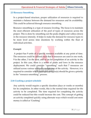 Operational & Financial Strategies of Adobe Alliance University

2.5 Resource Smoothing

  In a project-based structure, proper utilization of resources is required to
  maintain a balance between the demand for resources and its availability.
  This could be achieved through resource smoothing.

  Resource smoothing is a type of resource leveling. The focus is to maintain
  the most efficient utilization of the pool of types of resources across the
  project. This is done by smoothing out the peaks (highs) and valleys (lows)
  in the resource intensity. It helps to make the demand for resource types to
  be more level across time durations by working within the float of
  individual activities.


  Example

   A project has 9 units of a specific resource available at any point of time.
  The resources could be utilized such that 4 resources are used in one week,
  9 in the other, 3 in the next, and so on for completion of an activity in the
  project. In this case, there is a series of peaks and lows in the resource
  deployment. We could consider ―smoothing‖ such that 7 resources are
  utilized across various weeks for completion of the activity. However, it is
  required to consider which particular resource(s) should be given a priority
  in the ―resource smoothing‖ process.


2.16 Crashing a project schedule

  Any activity would require a specific duration (days or weeks or months)
  for its completion. In other words, this is the normal time required for the
  activity to be completed. The time required for completing the activity
  could be reduced but this would increase the cost. This concept of getting
  an activity completed quickly using alternate ways which would cost more
  money is called as ‗Crashing‘



                                                                  31 | P a g e
 