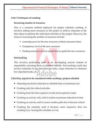 Operational & Financial Strategies of Adobe Alliance University



2.16.1 Techniques of crashing

  Increasing number of resources

  This is a common method deployed for project schedule crashing. It
  involves adding more resources to the project to achieve reduction in the
  time taken to perform the individual activities in the project. However, the
  issues in increasing the number of resources include:

         Learning curve for the new resources (which consumes time)

         Competency level of the new resources

         Existing resources need to spend time to guide the new resources


  Fast tracking

  This involves performing tasks in an overlapping manner instead of
  sequentially executing them as planned initially. Fast tracking could also
  involve reduction of lag time between tasks, scope reduction to eliminate
  less important tasks, etc.


2.16.2 Key aspects to be considered while crashing a project schedule

   Attaining maximum reduction in schedule time at minimum cost

   Crashing only the critical activities

   Crashing from the least expensive to the most expensive tasks

   Crashing an activity only until it reaches maximum reduction in time

   Crashing an activity until it causes another path also to become critical

   Crashing the schedule until it becomes more expensive than not
    crashing it (i.e. leaving the schedule as it is)

                                                                  32 | P a g e
 