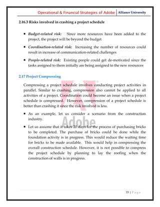 Operational & Financial Strategies of Adobe Alliance University

2.16.3 Risks involved in crashing a project schedule


   Budget-related risk: Since more resources have been added to the
    project, the project will be beyond the budget

   Coordination-related risk: Increasing the number of resources could
    result in increase of communication-related challenges

   People-related risk: Existing people could get de-motivated since the
    tasks assigned to them initially are being assigned to the new resources


2.17 Project Compressing

  Compressing a project schedule involves conducting project activities in
  parallel. Similar to crashing, compression also cannot be applied to all
  activities of a project. Coordination could become an issue when a project
  schedule is compressed. However, compression of a project schedule is
  better than crashing it since the risk involved is less.

   As an example, let us consider a scenario from the construction
    industry.

   Let us assume that it takes 20 days for the process of purchasing bricks
    to be completed. The purchase of bricks could be done while the
    foundation activity is in progress. This would reduce the waiting time
    for bricks to be made available. This would help in compressing the
    overall construction schedule. However, it is not possible to compress
    the project schedule by planning to lay the roofing when the
    construction of walls is in progress.




                                                               33 | P a g e
 