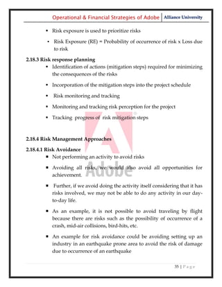 Operational & Financial Strategies of Adobe Alliance University

         Risk exposure is used to prioritize risks

         ▪ Risk Exposure (RE) = Probability of occurrence of risk x Loss due
           to risk

2.18.3 Risk response planning
          Identification of actions (mitigation steps) required for minimizing
            the consequences of the risks

         Incorporation of the mitigation steps into the project schedule

           Risk monitoring and tracking

         Monitoring and tracking risk perception for the project

         Tracking progress of risk mitigation steps



2.18.4 Risk Management Approaches

2.18.4.1 Risk Avoidance
          Not performing an activity to avoid risks

         Avoiding all risks, we would also avoid all opportunities for
          achievement.

         Further, if we avoid doing the activity itself considering that it has
          risks involved, we may not be able to do any activity in our day-
          to-day life.

         As an example, it is not possible to avoid traveling by flight
          because there are risks such as the possibility of occurrence of a
          crash, mid-air collisions, bird-hits, etc.

         An example for risk avoidance could be avoiding setting up an
          industry in an earthquake prone area to avoid the risk of damage
          due to occurrence of an earthquake

                                                                   35 | P a g e
 