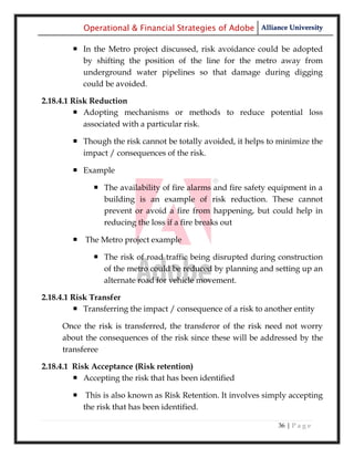 Operational & Financial Strategies of Adobe Alliance University

         In the Metro project discussed, risk avoidance could be adopted
          by shifting the position of the line for the metro away from
          underground water pipelines so that damage during digging
          could be avoided.

2.18.4.1 Risk Reduction
          Adopting mechanisms or methods to reduce potential loss
            associated with a particular risk.

         Though the risk cannot be totally avoided, it helps to minimize the
          impact / consequences of the risk.

         Example

               The availability of fire alarms and fire safety equipment in a
                building is an example of risk reduction. These cannot
                prevent or avoid a fire from happening, but could help in
                reducing the loss if a fire breaks out

         The Metro project example

               The risk of road traffic being disrupted during construction
                of the metro could be reduced by planning and setting up an
                alternate road for vehicle movement.

2.18.4.1 Risk Transfer
          Transferring the impact / consequence of a risk to another entity

     Once the risk is transferred, the transferor of the risk need not worry
     about the consequences of the risk since these will be addressed by the
     transferee

2.18.4.1 Risk Acceptance (Risk retention)
          Accepting the risk that has been identified

         This is also known as Risk Retention. It involves simply accepting
          the risk that has been identified.

                                                                 36 | P a g e
 