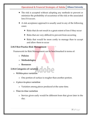 Operational & Financial Strategies of Adobe Alliance University

         The risk is accepted without adopting any methods to prevent or
          minimize the probability of occurrence of the risk or the associated
          loss if it occurs.

         A risk acceptance approach is usually used in any of the following
          cases:

               Risks that do not result in a great extent of loss if they occur

               Risks that are very difficult to prevent from occurring

               Risks that would be more costly to manage than to accept
                and allow them to occur

2.18.5 Best Practice Risk Management

  Framework for Risk Management can be benchmarked in terms of:

        » Policies

        » Methodologies

        » Resources

2.18.6 Categories of variation

  » Within-piece variation

        » One portion of surface is rougher than another portion.

  » A piece-to-piece variation

        » Variation among pieces produced at the same time.

  » Time-to-time variation

        » Service given early would be different from that given later in the
          day.




                                                                    37 | P a g e
 
