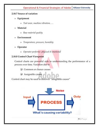 Operational & Financial Strategies of Adobe Alliance University

2.18.7 Source of variation

  » Equipment

        » Tool wear, machine vibration, …

  » Material

        » Raw material quality

  » Environment

        » Temperature, pressure, humidity

  » Operator

        » Operator performs- physical & emotional

2.18.8 Control Chart Viewpoint

  Control charts are powerful aids to understanding the performance of a
  process over time. Variation due to

         Common or chance causes

         Assignable causes

Control chart may be used to discover ―assignable causes‖




                                                              38 | P a g e
 