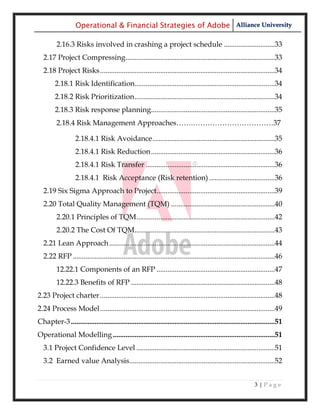 Operational & Financial Strategies of Adobe Alliance University

         2.16.3 Risks involved in crashing a project schedule ............................33
  2.17 Project Compressing ..................................................................................33
  2.18 Project Risks ................................................................................................34
        2.18.1 Risk Identification.............................................................................34
        2.18.2 Risk Prioritization .............................................................................34
        2.18.3 Risk response planning....................................................................35
         2.18.4 Risk Management Approaches…….……………………………37

                   2.18.4.1 Risk Avoidance ...................................................................35
                   2.18.4.1 Risk Reduction ....................................................................36
                   2.18.4.1 Risk Transfer .......................................................................36
                   2.18.4.1 Risk Acceptance (Risk retention) ....................................36
  2.19 Six Sigma Approach to Project.................................................................39
  2.20 Total Quality Management (TQM) .........................................................40
         2.20.1 Principles of TQM ............................................................................42
         2.20.2 The Cost Of TQM .............................................................................43
  2.21 Lean Approach ...........................................................................................44
  2.22 RFP ...............................................................................................................46
         12.22.1 Components of an RFP .................................................................47
         12.22.3 Benefits of RFP ...............................................................................48
2.23 Project charter ................................................................................................48
2.24 Process Model ................................................................................................49
Chapter-3 ................................................................................................................51
Operational Modelling .........................................................................................51
  3.1 Project Confidence Level ............................................................................51
  3.2 Earned value Analysis................................................................................52


                                                                                                              3|Page
 