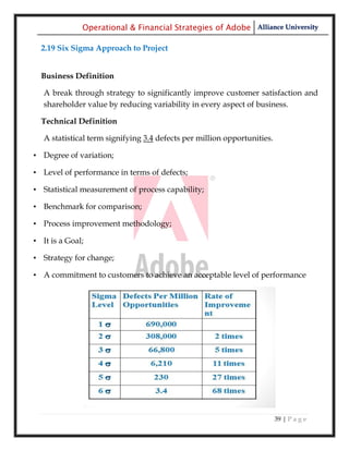 Operational & Financial Strategies of Adobe Alliance University

  2.19 Six Sigma Approach to Project


  Business Definition

   A break through strategy to significantly improve customer satisfaction and
   shareholder value by reducing variability in every aspect of business.

  Technical Definition

   A statistical term signifying 3.4 defects per million opportunities.

• Degree of variation;

• Level of performance in terms of defects;

• Statistical measurement of process capability;

• Benchmark for comparison;

• Process improvement methodology;

• It is a Goal;

• Strategy for change;

• A commitment to customers to achieve an acceptable level of performance




                                                                          39 | P a g e
 