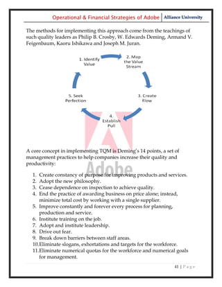 Operational & Financial Strategies of Adobe Alliance University

The methods for implementing this approach come from the teachings of
such quality leaders as Philip B. Crosby, W. Edwards Deming, Armand V.
Feigenbaum, Kaoru Ishikawa and Joseph M. Juran.




A core concept in implementing TQM is Deming‘s 14 points, a set of
management practices to help companies increase their quality and
productivity:

  1. Create constancy of purpose for improving products and services.
  2. Adopt the new philosophy.
  3. Cease dependence on inspection to achieve quality.
  4. End the practice of awarding business on price alone; instead,
     minimize total cost by working with a single supplier.
  5. Improve constantly and forever every process for planning,
     production and service.
  6. Institute training on the job.
  7. Adopt and institute leadership.
  8. Drive out fear.
  9. Break down barriers between staff areas.
  10.Eliminate slogans, exhortations and targets for the workforce.
  11.Eliminate numerical quotas for the workforce and numerical goals
     for management.
                                                                41 | P a g e
 