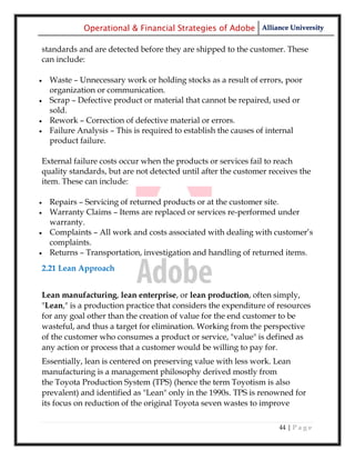 Operational & Financial Strategies of Adobe Alliance University

standards and are detected before they are shipped to the customer. These
can include:

   Waste – Unnecessary work or holding stocks as a result of errors, poor
    organization or communication.
   Scrap – Defective product or material that cannot be repaired, used or
    sold.
   Rework – Correction of defective material or errors.
   Failure Analysis – This is required to establish the causes of internal
    product failure.

External failure costs occur when the products or services fail to reach
quality standards, but are not detected until after the customer receives the
item. These can include:

   Repairs – Servicing of returned products or at the customer site.
   Warranty Claims – Items are replaced or services re-performed under
    warranty.
   Complaints – All work and costs associated with dealing with customer‘s
    complaints.
   Returns – Transportation, investigation and handling of returned items.
2.21 Lean Approach


Lean manufacturing, lean enterprise, or lean production, often simply,
"Lean," is a production practice that considers the expenditure of resources
for any goal other than the creation of value for the end customer to be
wasteful, and thus a target for elimination. Working from the perspective
of the customer who consumes a product or service, "value" is defined as
any action or process that a customer would be willing to pay for.
Essentially, lean is centered on preserving value with less work. Lean
manufacturing is a management philosophy derived mostly from
the Toyota Production System (TPS) (hence the term Toyotism is also
prevalent) and identified as "Lean" only in the 1990s. TPS is renowned for
its focus on reduction of the original Toyota seven wastes to improve

                                                                    44 | P a g e
 
