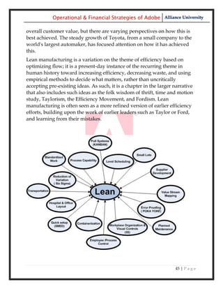 Operational & Financial Strategies of Adobe Alliance University

overall customer value, but there are varying perspectives on how this is
best achieved. The steady growth of Toyota, from a small company to the
world's largest automaker, has focused attention on how it has achieved
this.
Lean manufacturing is a variation on the theme of efficiency based on
optimizing flow; it is a present-day instance of the recurring theme in
human history toward increasing efficiency, decreasing waste, and using
empirical methods to decide what matters, rather than uncritically
accepting pre-existing ideas. As such, it is a chapter in the larger narrative
that also includes such ideas as the folk wisdom of thrift, time and motion
study, Taylorism, the Efficiency Movement, and Fordism. Lean
manufacturing is often seen as a more refined version of earlier efficiency
efforts, building upon the work of earlier leaders such as Taylor or Ford,
and learning from their mistakes.




                                                                     45 | P a g e
 