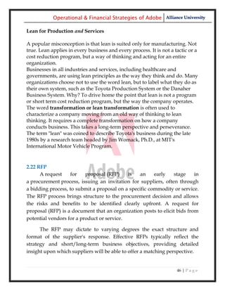 Operational & Financial Strategies of Adobe Alliance University

Lean for Production and Services

A popular misconception is that lean is suited only for manufacturing. Not
true. Lean applies in every business and every process. It is not a tactic or a
cost reduction program, but a way of thinking and acting for an entire
organization.
Businesses in all industries and services, including healthcare and
governments, are using lean principles as the way they think and do. Many
organizations choose not to use the word lean, but to label what they do as
their own system, such as the Toyota Production System or the Danaher
Business System. Why? To drive home the point that lean is not a program
or short term cost reduction program, but the way the company operates.
The word transformation or lean transformation is often used to
characterize a company moving from an old way of thinking to lean
thinking. It requires a complete transformation on how a company
conducts business. This takes a long-term perspective and perseverance.
The term "lean" was coined to describe Toyota's business during the late
1980s by a research team headed by Jim Womack, Ph.D., at MIT's
International Motor Vehicle Program.



2.22 RFP
      A request    for    proposal (RFP)    is   an     early    stage    in
a procurement process, issuing an invitation for suppliers, often through
a bidding process, to submit a proposal on a specific commodity or service.
The RFP process brings structure to the procurement decision and allows
the risks and benefits to be identified clearly upfront. A request for
proposal (RFP) is a document that an organization posts to elicit bids from
potential vendors for a product or service.

      The RFP may dictate to varying degrees the exact structure and
format of the supplier's response. Effective RFPs typically reflect the
strategy and short/long-term business objectives, providing detailed
insight upon which suppliers will be able to offer a matching perspective.


                                                                     46 | P a g e
 