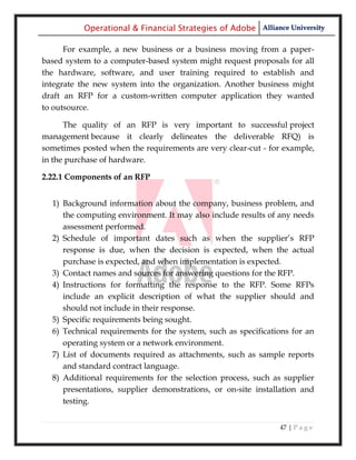 Operational & Financial Strategies of Adobe Alliance University

      For example, a new business or a business moving from a paper-
based system to a computer-based system might request proposals for all
the hardware, software, and user training required to establish and
integrate the new system into the organization. Another business might
draft an RFP for a custom-written computer application they wanted
to outsource.

      The quality of an RFP is very important to successful project
management because it clearly delineates the deliverable RFQ) is
sometimes posted when the requirements are very clear-cut - for example,
in the purchase of hardware.

2.22.1 Components of an RFP


  1) Background information about the company, business problem, and
     the computing environment. It may also include results of any needs
     assessment performed.
  2) Schedule of important dates such as when the supplier‘s RFP
     response is due, when the decision is expected, when the actual
     purchase is expected, and when implementation is expected.
  3) Contact names and sources for answering questions for the RFP.
  4) Instructions for formatting the response to the RFP. Some RFPs
     include an explicit description of what the supplier should and
     should not include in their response.
  5) Specific requirements being sought.
  6) Technical requirements for the system, such as specifications for an
     operating system or a network environment.
  7) List of documents required as attachments, such as sample reports
     and standard contract language.
  8) Additional requirements for the selection process, such as supplier
     presentations, supplier demonstrations, or on-site installation and
     testing.


                                                               47 | P a g e
 