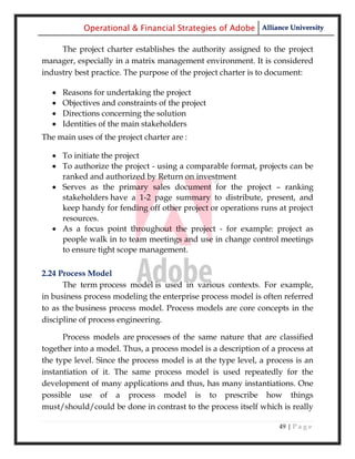Operational & Financial Strategies of Adobe Alliance University

     The project charter establishes the authority assigned to the project
manager, especially in a matrix management environment. It is considered
industry best practice. The purpose of the project charter is to document:

      Reasons for undertaking the project
      Objectives and constraints of the project
      Directions concerning the solution
      Identities of the main stakeholders
The main uses of the project charter are :

    To initiate the project
    To authorize the project - using a comparable format, projects can be
     ranked and authorized by Return on investment
    Serves as the primary sales document for the project – ranking
     stakeholders have a 1-2 page summary to distribute, present, and
     keep handy for fending off other project or operations runs at project
     resources.
    As a focus point throughout the project - for example: project as
     people walk in to team meetings and use in change control meetings
     to ensure tight scope management.

2.24 Process Model
      The term process model is used in various contexts. For example,
in business process modeling the enterprise process model is often referred
to as the business process model. Process models are core concepts in the
discipline of process engineering.

      Process models are processes of the same nature that are classified
together into a model. Thus, a process model is a description of a process at
the type level. Since the process model is at the type level, a process is an
instantiation of it. The same process model is used repeatedly for the
development of many applications and thus, has many instantiations. One
possible use of a process model is to prescribe how things
must/should/could be done in contrast to the process itself which is really

                                                                   49 | P a g e
 