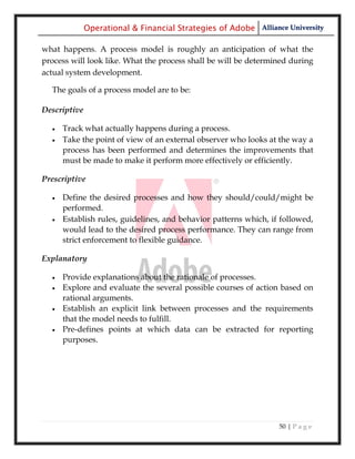 Operational & Financial Strategies of Adobe Alliance University

what happens. A process model is roughly an anticipation of what the
process will look like. What the process shall be will be determined during
actual system development.

  The goals of a process model are to be:

Descriptive

     Track what actually happens during a process.
     Take the point of view of an external observer who looks at the way a
      process has been performed and determines the improvements that
      must be made to make it perform more effectively or efficiently.

Prescriptive

     Define the desired processes and how they should/could/might be
      performed.
     Establish rules, guidelines, and behavior patterns which, if followed,
      would lead to the desired process performance. They can range from
      strict enforcement to flexible guidance.

Explanatory

     Provide explanations about the rationale of processes.
     Explore and evaluate the several possible courses of action based on
      rational arguments.
     Establish an explicit link between processes and the requirements
      that the model needs to fulfill.
     Pre-defines points at which data can be extracted for reporting
      purposes.




                                                                  50 | P a g e
 