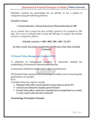 Operational & Financial Strategies of Adobe Alliance University

Schedule variance (in percentage) for an activity or for a project is
computed using the following formula:

Schedule variance

      = (Actual duration –Planned duration) Planned duration /x 100

Let us consider that a project has been initially expected to be completed in 300
days. If it is now re-estimated that it would take 400 days to complete, the schedule
variance is computed as follows:

             Schedule variance = (400 –300) / 300 x 100 = 33.33%

  In other words, the project would take 33.33% more time than initially
                                estimated


3.3 Earned Value Management System (EVM)

A collection of management practices. A structured method for
establishing a Performance Measurement Baseline
A structured method to measure and analyze performance

The Earned Value Analysis (EVA) technique is widely used in assessing the
performance of a project.
EVA
Considers three key aspects, namely
    Planned Value (How much should we have done at point X?)
    Actual Cost (Amount actually spent till date)
    Earned Value (How much has actually been accomplished as on date;
      i.e. how much value has been realized)

Terminology Description Formula




                                                                          53 | P a g e
 