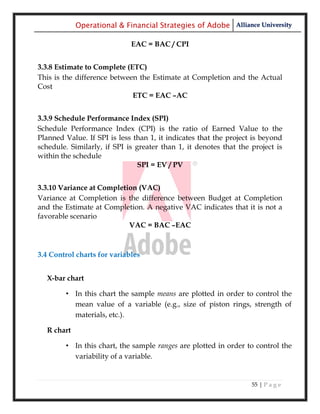 Operational & Financial Strategies of Adobe Alliance University

                             EAC = BAC / CPI


3.3.8 Estimate to Complete (ETC)
This is the difference between the Estimate at Completion and the Actual
Cost
                             ETC = EAC –AC


3.3.9 Schedule Performance Index (SPI)
Schedule Performance Index (CPI) is the ratio of Earned Value to the
Planned Value. If SPI is less than 1, it indicates that the project is beyond
schedule. Similarly, if SPI is greater than 1, it denotes that the project is
within the schedule
                               SPI = EV / PV


3.3.10 Variance at Completion (VAC)
Variance at Completion is the difference between Budget at Completion
and the Estimate at Completion. A negative VAC indicates that it is not a
favorable scenario
                           VAC = BAC –EAC



3.4 Control charts for variables


  X-bar chart

        • In this chart the sample means are plotted in order to control the
          mean value of a variable (e.g., size of piston rings, strength of
          materials, etc.).

  R chart

        • In this chart, the sample ranges are plotted in order to control the
          variability of a variable.


                                                                   55 | P a g e
 