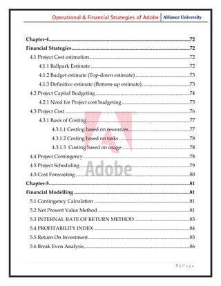 Operational & Financial Strategies of Adobe Alliance University



Chapter-4 ................................................................................................................72
Financial Strategies ..............................................................................................72
  4.1 Project Cost estimation................................................................................72
         4.1.1 Ballpark Estimate ...............................................................................72
         4.1.2 Budget estimate (Top-down estimate) ...........................................73
         4.1.3 Definitive estimate (Bottom-up estimate) ......................................73
  4.2 Project Capital Budgeting ...........................................................................74
         4.2.1 Need for Project cost budgeting ......................................................75
  4.3 Project Cost ...................................................................................................76
         4.3.1 Basis of Costing ..................................................................................77
                   4.3.1.1 Costing based on resources.................................................77
                   4.3.1.2 Costing based on tasks ........................................................78
                   4.3.1.3 Costing based on usage ......................................................78
  4.4 Project Contingency .....................................................................................78
  4.5 Project Scheduling .......................................................................................79
  4.5 Cost Forecasting ...........................................................................................80
Chapter-5 ................................................................................................................81
Financial Modelling ............................................................................................81
  5.1 Contingency Calculation ............................................................................81
  5.2 Net Present Value Method .........................................................................81
  5.3 INTERNAL RATE OF RETURN METHOD ............................................83
  5.4 PROFITABILITY INDEX ............................................................................84
  5.5 Return On Investment .................................................................................85
  5.6 Break Even Analysis ....................................................................................86


                                                                                                              5|Page
 