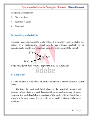 Operational & Financial Strategies of Adobe Alliance University

PC : Profit Contribution

d : Discount Rate

n : Number of years

k : Time unit



3.6 Sensitivity analysis (SA)


Sensitivity analysis (SA) is the study of how the variation (uncertainty) in the
output of a mathematical model can be apportioned, qualitatively or
quantitatively, to different sources of variation in the input of the model

                   I(X)

                                   O ( X, Y)

              I(Y)

If f ( x ) is altered, than to what degree O ( X,Y ) would change.



3.7 Gantt Chart


A Gantt chart is a type of bar chart that illustrates a project schedule. Gantt
charts

      illustrate the start and finish dates of the terminal elements and
summary elements of a project. Terminal elements and summary elements
comprise the work breakdown structure of the project. Some Gantt charts
also show the dependency (i.e., precedence network) relationships between
activities.



                                                                     60 | P a g e
 