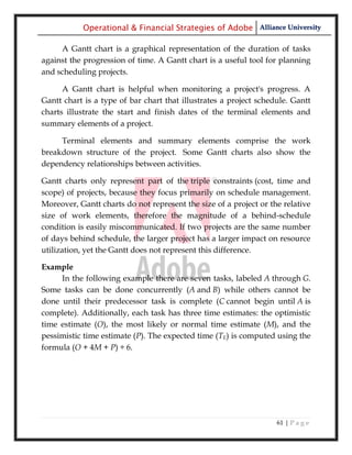 Operational & Financial Strategies of Adobe Alliance University

     A Gantt chart is a graphical representation of the duration of tasks
against the progression of time. A Gantt chart is a useful tool for planning
and scheduling projects.

      A Gantt chart is helpful when monitoring a project's progress. A
Gantt chart is a type of bar chart that illustrates a project schedule. Gantt
charts illustrate the start and finish dates of the terminal elements and
summary elements of a project.

     Terminal elements and summary elements comprise the work
breakdown structure of the project. Some Gantt charts also show the
dependency relationships between activities.

Gantt charts only represent part of the triple constraints (cost, time and
scope) of projects, because they focus primarily on schedule management.
Moreover, Gantt charts do not represent the size of a project or the relative
size of work elements, therefore the magnitude of a behind-schedule
condition is easily miscommunicated. If two projects are the same number
of days behind schedule, the larger project has a larger impact on resource
utilization, yet the Gantt does not represent this difference.

Example
     In the following example there are seven tasks, labeled A through G.
Some tasks can be done concurrently (A and B) while others cannot be
done until their predecessor task is complete (C cannot begin until A is
complete). Additionally, each task has three time estimates: the optimistic
time estimate (O), the most likely or normal time estimate (M), and the
pessimistic time estimate (P). The expected time (TE) is computed using the
formula (O + 4M + P) ÷ 6.




                                                                   61 | P a g e
 