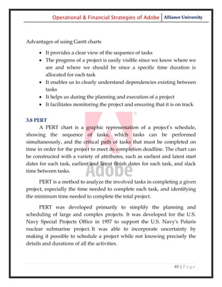 Operational & Financial Strategies of Adobe Alliance University



Advantages of using Gantt charts

      It provides a clear view of the sequence of tasks
      The progress of a project is easily visible since we know where we
       are and where we should be since a specific time duration is
       allocated for each task
      It enables us to clearly understand dependencies existing between
       tasks
      It helps us during the planning and execution of a project
      It facilitates monitoring the project and ensuring that it is on track


3.8 PERT
      A PERT chart is a graphic representation of a project‘s schedule,
showing the sequence of tasks, which tasks can be performed
simultaneously, and the critical path of tasks that must be completed on
time in order for the project to meet its completion deadline. The chart can
be constructed with a variety of attributes, such as earliest and latest start
dates for each task, earliest and latest finish dates for each task, and slack
time between tasks.

      PERT is a method to analyze the involved tasks in completing a given
project, especially the time needed to complete each task, and identifying
the minimum time needed to complete the total project.

      PERT was developed primarily to simplify the planning and
scheduling of large and complex projects. It was developed for the U.S.
Navy Special Projects Office in 1957 to support the U.S. Navy's Polaris
nuclear submarine project. It was able to incorporate uncertainty by
making it possible to schedule a project while not knowing precisely the
details and durations of all the activities.



                                                                    63 | P a g e
 