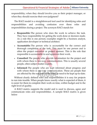 Operational & Financial Strategies of Adobe Alliance University

responsibility; when they should involve you as their project manager, or
when they should exercise their own judgment?

   The RACI model is a straightforward tool used for identifying roles and
responsibilities and avoiding confusion over those roles and
responsibilities during a project. The acronym RACI stands for:

     Responsible: The person who does the work to achieve the task.
      They have responsibility for getting the work done or decision made.
      As a rule this is one person; examples might be a business analyst,
      application developer or technical architect.
     Accountable: The person who is accountable for the correct and
      thorough completion of the task. This must be one person and is
      often the project executive or project sponsor. This is the role that
      responsible is accountable to and approves their work.
     Consulted: The people who provide information for the project and
      with whom there is two-way communication. This is usually several
      people, often subject matter experts.
     Informed: The people who are kept informed about progress and
      with whom there is one-way communication. These are people that
      are affected by the outcome of the tasks so need to be kept up-to-date.
    Without clearly defined roles and responsibilities it is easy for projects
to run into trouble. When people know exactly what is expected of them, it
is easier for them to complete their work on time, within budget and to the
right level of quality.
    A RACI matrix supports the model and is used to discuss, agree and
communicate roles and responsibilities. A sample RACI matrix is given
below




                                                                    68 | P a g e
 