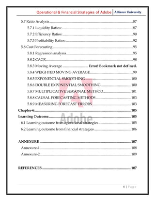 Operational & Financial Strategies of Adobe Alliance University

  5.7 Ratio Analysis ...............................................................................................87
         5.7.1 Liquidity Ratios: .................................................................................87
         5.7.2 Efficiency Ratios: ................................................................................90
         5.7.3 Profitability Ratios: ............................................................................92
  5.8 Cost Forecasting ...........................................................................................95
         5.8.1 Regression analysis............................................................................95
         5.8.2 CAGR ...................................................................................................98
         5.8.3 Moving Average ............................. Error! Bookmark not defined.
         5.8.4 WEIGHTED MOVING AVERAGE .................................................99
         5.8.5 EXPONENTIAL SMOOTHING ....................................................100
         5.8.6 DOUBLE EXPONENTIAL SMOOTHING...................................100
         5.8.7 MULTIPLICATIVE SEASONAL METHOD................................101
         5.8.8 CAUSAL FORECASTING METHODS ........................................103
         5.8.9 MEASURING FORECAST ERRORS ............................................103
Chapter-6 ..............................................................................................................105
Learning Outcome..............................................................................................105
  6.1 Learning outcome from operational strategies .....................................105
  6.2 Learning outcome from financial strategies ..........................................106


ANNEXURE ........................................................................................................107
  Annexure-1........................................................................................................108
  Annexure-2........................................................................................................109


REFERENCES .....................................................................................................107




                                                                                                             6|Page
 