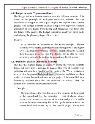 Operational & Financial Strategies of Adobe Alliance University

4.1.2 Budget estimate (Top-down estimate)
   The Budget estimate is more accurate than the ballpark estimate. It is
   based on the principle of analogous estimation, wherein the cost
   estimation learning from similar past projects are applied to the current
   project. The budget estimate involves a top-down approach wherein
   estimation of costs begins from the top and progresses way down into
   the details of the project. The Budget estimate is usually prepared quite
   early during the planning stages of the project.

  Example

        Let us consider an extension of the above example. Shyam
        carefully works on the estimates by considering costs at the higher
        level (e.g. Interior decoration, furniture, operational costs etc.) and
        then breaking it down into the details. He is able to more
        accurately estimate the cost for the project (e.g. Rs. 5.6 lakhs)

4.1.3 Definitive estimate (Bottom-up estimate)
   This has the highest degree of accuracy among the various estimate
   types, but more time is required to prepare this type of estimate. The
   definitive estimate is arrived at on the basis of the Work breakdown
   structure for the project. Each work item is estimated and these are then
   added to obtain the total estimate for the project. It is also called as a
   bottom-up estimate since the cost estimates are worked from the
   bottom-most elements and worked upwards.

     Example

          Shyam estimates the costs for each of the elements in the project
        at the micro-level (e.g. he estimates           cost of chairs, tables,
        cabinets, etc. to arrive at the cost of furniture and proceeds in this
        manner for other elements). He builds up the estimate from the
        lowest level and moves up to the overall project. Using this



                                                                    73 | P a g e
 