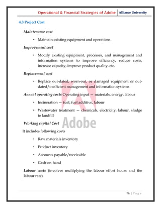 Operational & Financial Strategies of Adobe Alliance University

4.3 Project Cost

  Maintenance cost

        • Maintain existing equipment and operations

  Improvement cost

        • Modify existing equipment, processes, and management and
          information systems to improve efficiency, reduce costs,
          increase capacity, improve product quality, etc.

  Replacement cost

        • Replace out-dated, worn-out, or damaged equipment or out-
          dated/inefficient management and information systems

  Annual operating costs Operating input — materials, energy, labour

        • Incineration — fuel, fuel additive, labour

        • Wastewater treatment — chemicals, electricity, labour, sludge
          to landfill

  Working capital Cost

  It includes following costs

        • Raw materials inventory

        • Product inventory

        • Accounts payable/receivable

        • Cash-on-hand

  Labour costs (involves multiplying the labour effort hours and the
  labour rate)



                                                              76 | P a g e
 
