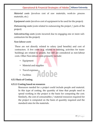 Operational & Financial Strategies of Adobe Alliance University

  Material costs (involves cost of raw materials, work-in- process
  materials, etc.)

  Equipment costs (involves cost of equipment to be used for the project)

  Outsourcing costs (costs related to outsourcing the project / parts of the
  project)

  Subcontracting costs (costs incurred due to engaging one or more sub-
  contractors for the project)

  Non-labour costs

   These are not directly related to salary (and benefits) and cost of
   contractors. A few costs (e.g. related to training, activities for team-
   building) are related to people, but still are considered as non-labour
   costs. Other Non-labour costs primarily include:

        • Equipment

        • Material and supplies

        • Travel expenses

        • Facilities

4.3.1 Basis of Costing

4.3.1.1 Costing based on resources
        Resources needed for a project could include people and material.
        In this type of costing, the quantity of time that people need to
        spend working in the project is the basis for computing the cost.
        Similarly, the cost of consumables / material resources required for
        the project is computed on the basis of quantity required and the
        standard rates for the materials.




                                                                  77 | P a g e
 