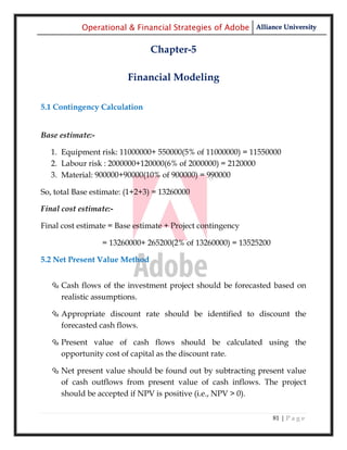 Operational & Financial Strategies of Adobe Alliance University

                               Chapter-5

                         Financial Modeling

5.1 Contingency Calculation


Base estimate:-

  1. Equipment risk: 11000000+ 550000(5% of 11000000) = 11550000
  2. Labour risk : 2000000+120000(6% of 2000000) = 2120000
  3. Material: 900000+90000(10% of 900000) = 990000

So, total Base estimate: (1+2+3) = 13260000

Final cost estimate:-

Final cost estimate = Base estimate + Project contingency

                  = 13260000+ 265200(2% of 13260000) = 13525200

5.2 Net Present Value Method


   Cash flows of the investment project should be forecasted based on
    realistic assumptions.

   Appropriate discount rate should be identified to discount the
    forecasted cash flows.

   Present value of cash flows should be calculated using the
    opportunity cost of capital as the discount rate.

   Net present value should be found out by subtracting present value
    of cash outflows from present value of cash inflows. The project
    should be accepted if NPV is positive (i.e., NPV > 0).


                                                                  81 | P a g e
 