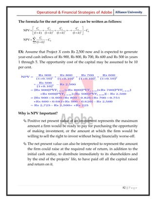 Operational & Financial Strategies of Adobe Alliance University

The formula for the net present value can be written as follows:
          C              C2      C3           Cn 
   NPV   1                                         C0
          (1  k ) (1  k ) (1  k )
                              2       3
                                            (1  k ) n 
                                                       
           n
                 Ct
   NPV                  C0
         t 1 (1  k )
                       t




EX: Assume that Project X costs Rs 2,500 now and is expected to generate
year-end cash inflows of Rs 900, Rs 800, Rs 700, Rs 600 and Rs 500 in years
1 through 5. The opportunity cost of the capital may be assumed to be 10
per cent.




Why is NPV Important?

   Positive net present value of an investment represents the maximum
    amount a firm would be ready to pay for purchasing the opportunity
    of making investment, or the amount at which the firm would be
    willing to sell the right to invest without being financially worse-off.

   The net present value can also be interpreted to represent the amount
    the firm could raise at the required rate of return, in addition to the
    initial cash outlay, to distribute immediately to its shareholders and
    by the end of the projects‘ life, to have paid off all the capital raised
    and return on it.




                                                                   82 | P a g e
 