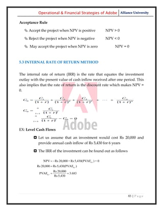 Operational & Financial Strategies of Adobe Alliance University

Acceptance Rule

   Accept the project when NPV is positive               NPV > 0

   Reject the project when NPV is negative               NPV < 0

   May accept the project when NPV is zero                   NPV = 0



5.3 INTERNAL RATE OF RETURN METHOD


The internal rate of return (IRR) is the rate that equates the investment
outlay with the present value of cash inflow received after one period. This
also implies that the rate of return is the discount rate which makes NPV =
0.




EX: Level Cash Flows

         Let us assume that an investment would cost Rs 20,000 and
          provide annual cash inflow of Rs 5,430 for 6 years

         The IRR of the investment can be found out as follows

              NPV  Rs 20,000 + Rs 5,430(PVAF6,r ) = 0
          Rs 20,000  Rs 5,430(PVAF6,r )
                        Rs 20,000
            PVAF6,r               3.683
                        Rs 5,430




                                                                    83 | P a g e
 