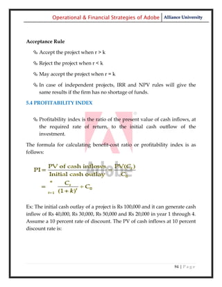 Operational & Financial Strategies of Adobe Alliance University



Acceptance Rule

    Accept the project when r > k

    Reject the project when r < k

    May accept the project when r = k

    In case of independent projects, IRR and NPV rules will give the
     same results if the firm has no shortage of funds.

5.4 PROFITABILITY INDEX


    Profitability index is the ratio of the present value of cash inflows, at
     the required rate of return, to the initial cash outflow of the
     investment.

The formula for calculating benefit-cost ratio or profitability index is as
follows:




Ex: The initial cash outlay of a project is Rs 100,000 and it can generate cash
inflow of Rs 40,000, Rs 30,000, Rs 50,000 and Rs 20,000 in year 1 through 4.
Assume a 10 percent rate of discount. The PV of cash inflows at 10 percent
discount rate is:




                                                                     84 | P a g e
 