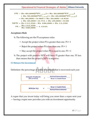 Operational & Financial Strategies of Adobe Alliance University




Acceptance Rule

   The following are the PI acceptance rules:

         Accept the project when PI is greater than one. PI > 1

         Reject the project when PI is less than one. PI < 1

         May accept the project when PI is equal to one. PI = 1

   The project with positive NPV will have PI greater than one. PI less
    than means that the project‘s NPV is negative.

5.5 Return On Investment


Definition: the percentage of initial investment that is recovered each year




A rupee that you invest today will bring you more than a rupee next year
— having a rupee now provides you with an investment opportunity




                                                                    85 | P a g e
 