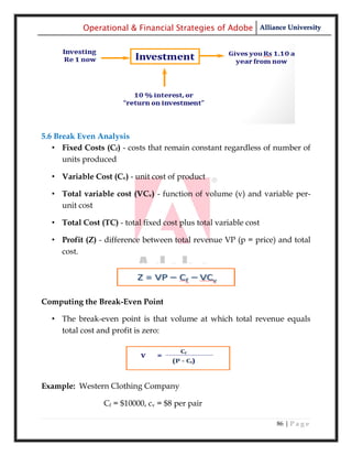 Operational & Financial Strategies of Adobe Alliance University




5.6 Break Even Analysis
   • Fixed Costs (Cf) - costs that remain constant regardless of number of
      units produced

  • Variable Cost (Cv) - unit cost of product

  • Total variable cost (VCv) - function of volume (v) and variable per-
    unit cost

  • Total Cost (TC) - total fixed cost plus total variable cost

  • Profit (Z) - difference between total revenue VP (p = price) and total
    cost.




Computing the Break-Even Point

  • The break-even point is that volume at which total revenue equals
    total cost and profit is zero:




Example: Western Clothing Company

                 Cf = $10000, cv = $8 per pair

                                                                  86 | P a g e
 