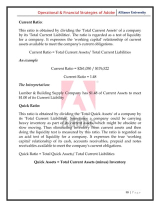 Operational & Financial Strategies of Adobe Alliance University

Current Ratio:

This ratio is obtained by dividing the 'Total Current Assets' of a company
by its 'Total Current Liabilities'. The ratio is regarded as a test of liquidity
for a company. It expresses the 'working capital' relationship of current
assets available to meet the company's current obligations.

      Current Ratio = Total Current Assets/ Total Current Liabilities

An example

                      Current Ratio = $261,050 / $176,522

                             Current Ratio = 1.48

The Interpretation:

Lumber & Building Supply Company has $1.48 of Current Assets to meet
$1.00 of its Current Liability

Quick Ratio:

This ratio is obtained by dividing the 'Total Quick Assets' of a company by
its 'Total Current Liabilities'. Sometimes a company could be carrying
heavy inventory as part of its current assets, which might be obsolete or
slow moving. Thus eliminating inventory from current assets and then
doing the liquidity test is measured by this ratio. The ratio is regarded as
an acid test of liquidity for a company. It expresses the true 'working
capital' relationship of its cash, accounts receivables, prepaid and notes
receivables available to meet the company's current obligations.

Quick Ratio = Total Quick Assets/ Total Current Liabilities

         Quick Assets = Total Current Assets (minus) Inventory




                                                                     88 | P a g e
 
