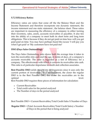 Operational & Financial Strategies of Adobe Alliance University



5.7.2 Efficiency Ratios:

Efficiency ratios are ratios that come off the the Balance Sheet and the
Income Statement and therefore incorporate one dynamic statement, the
income statement and one static statement , the balance sheet. These ratios
are important in measuring the efficiency of a company in either turning
their inventory, sales, assets, accounts receivables or payables. It also ties
into the ability of a company to meet both its short term and long term
obligations. This is because if they do not get paid on time how will you get
paid paid on time. You may have perhaps heard the excuse 'I will pay you
when I get paid' or 'My customers have not paid me!'

DSO (Days Sales Outstanding):

The Days Sales Outstanding ratio shows both the average time it takes to
turn the receivables into cash and the age, in terms of days, of a company's
accounts receivable. The ratio is regarded as a test of Efficiency for a
company. The effectiveness with which it converts its receivables into cash.
This ratio is of particular importance to credit and collection associates.

Best Possible DSO yields insight into delinquencies since it uses only the
current portion of receivables. As a measurement, the closer the regular
DSO is to the Best Possible DSO, the closer the receivables are to the
optimal                                                                 level.
Best Possible DSO requires three pieces of information for calculation:

      Current Receivables
      Total credit sales for the period analyzed
      The Number of days in the period analyzed



Best Possible DSO = Current Receivables/Total Credit Sales X Number of Days

Regular DSO = (Total Accounts Receivables/Total Credit Sales) x Number
             of Days in the period that is being analyzed

                                                                    90 | P a g e
 