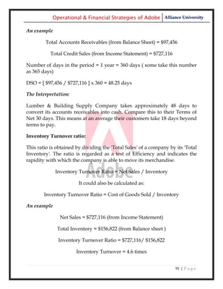 Operational & Financial Strategies of Adobe Alliance University

An example

        Total Accounts Receivables (from Balance Sheet) = $97,456

           Total Credit Sales (from Income Statement) = $727,116

Number of days in the period = 1 year = 360 days ( some take this number
as 365 days)

DSO = [ $97,456 / $727,116 ] x 360 = 48.25 days

The Interpretation:

Lumber & Building Supply Company takes approximately 48 days to
convert its accounts receivables into cash. Compare this to their Terms of
Net 30 days. This means at an average their customers take 18 days beyond
terms to pay.

Inventory Turnover ratio:

This ratio is obtained by dividing the 'Total Sales' of a company by its 'Total
Inventory'. The ratio is regarded as a test of Efficiency and indicates the
rapidity with which the company is able to move its merchandise.

             Inventory Turnover Ratio = Net Sales / Inventory

                        It could also be calculated as:

        Inventory Turnover Ratio = Cost of Goods Sold / Inventory

An example

               Net Sales = $727,116 (from Income Statement)

              Total Inventory = $156,822 (from Balance sheet )

              Inventory Turnover Ratio = $727,116/ $156,822

                       Inventory Turnover = 4.6 times


                                                                     91 | P a g e
 
