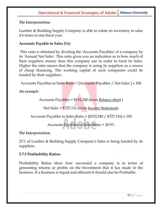 Operational & Financial Strategies of Adobe Alliance University

The Interpretation:

Lumber & Building Supply Company is able to rotate its inventory in sales
4.6 times in one fiscal year.

Accounts Payable to Sales (%):

 This ratio is obtained by dividing the 'Accounts Payables' of a company by
its 'Annual Net Sales'. This ratio gives you an indication as to how much of
their suppliers money does this company use in order to fund its Sales.
Higher the ratio means that the company is using its suppliers as a source
of cheap financing. The working capital of such companies could be
funded by their suppliers..

 Accounts Payables to Sales Ratio = [Accounts Payables / Net Sales ] x 100

An example:

            Accounts Payables = $152,240 (from Balance sheet )

               Net Sales = $727,116 (from Income Statement)

       Accounts Payables to Sales Ratio = [$152,240 / $727,116] x 100

                  Accounts Payables to Sales Ratio = 20.9%

The Interpretation:

21% of Lumber & Building Supply Company's Sales is being funded by its
suppliers.

5.7.3 Profitability Ratios:

Profitability Ratios show how successful a company is in terms of
generating returns or profits on the Investment that it has made in the
business. If a business is liquid and efficient it should also be Profitable.




                                                                   92 | P a g e
 