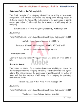 Operational & Financial Strategies of Adobe Alliance University

Return on Sales or Profit Margin (%):

The Profit Margin of a company determines its ability to withstand
competition and adverse conditions like rising costs, falling prices or
declining sales in the future. The ratio measures the percentage of profits
earned per dollar of sales and thus is a measure of efficiency of the
company.

     Return on Sales or Profit Margin = (Net Profit / Net Sales) x 100

An example:

Total Net Profit after Interest and Taxes (from Income Statement) = $5,142

               Net Sales (from Income Statement) = $727,116

       Return on Sales or Profit Margin = [ $5,142 / $727,116] x 100

                  Return on Sales or Profit Margin = 0.71%

The Interpretation:

Lumber & Building Supply Company makes 0.71 cents on every $1.00 of
Sale

Return on Assets:

The Return on Assets of a company determines its ability to utitize the
Assets employed in the company efficiently and effectively to earn a good
return. The ratio measures the percentage of profits earned per dollar of
Asset and thus is a measure of efficiency of the company in generating
profits on its Assets.

             Return on Assets = (Net Profit / Total Assets) x 100

An example

Total Net Profit after Interest and Taxes (from Income Statement) = $5,142

                Total Assets (from Balance sheet) = $320,044
                                                                    93 | P a g e
 