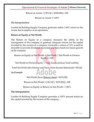 Operational & Financial Strategies of Adobe Alliance University

               Return on Assets = [ $5,142 / $320,044] x 100

                        Return on Assets = 1.60%

The Interpretation:

Lumber & Building Supply Company generates makes 1.60% return on the
Assets that it employs in its operations.

Return on Equity or Net Worth:

The Return on Equity of a company measures the ability of the
management of the company to generate adequate returns for the capital
invested by the owners of a company. Generally a return of 10% would be
desirable to provide dividends to owners and have funds for future growth
of the company

   Return on Equity or Net Worth = (Net Profit / Net Worth or Owners
                             Equity) x 100

    Net Worth or Owners Equity = Total Assets (minus) Total Liability

Total Net Profit after Interest and Taxes (from Income Statement) = $5,142

An Example

                Net Worth (from Balance sheet) = $133,522

             Return on Net Worth = [ $5,142 / $133,522] x 100

             Return on Equity or Return on Net Worth = 3.85%

The Interpretation:

Lumber & Building Supply Company generates a 3.85% percent return on
the capital invested by the owners of the company.




                                                                 94 | P a g e
 