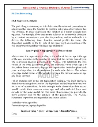 Operational & Financial Strategies of Adobe Alliance University

5.8 Cost Forecasting


5.8.1 Regression analysis

The goal of regression analysis is to determine the values of parameters for
a function that cause the function to best fit a set of data observations that
you provide. In linear regression, the function is a linear (straight-line)
equation. For example, if we assume the value of an automobile decreases
by a constant amount each year after its purchase, and for each mile it is
driven, the following linear function would predict its value (the
dependent variable on the left side of the equal sign) as a function of the
two independent variables which are age and miles:

               value = price + depage*age + depmiles*miles

where value, the dependent variable, is the value of the car, age is the age
of the car, and miles is the number of miles that the car has been driven.
The regression analysis performed by NLREG will determine the best
values of the three parameters, price, the estimated value when age is 0
(i.e., when the car was new), depage, the depreciation that takes place each
year, and depmiles, the depreciation for each mile driven. The values
of depage and depmiles will be negative because the car loses value as age
and miles increase.

For an analysis such as this car depreciation example, you must provide a
data file containing the values of the dependent and independent variables
for a set of observations. In this example each observation data record
would contain three numbers: value, age, and miles, collected from used
car ads for the same model car. The more observations you provide, the
more accurate will be the estimate of the parameters. The NLREG
statements to perform this regression are shown below:

Variables value,age,miles;
Parameters price,depage,depmiles;

         Function value = price + depage*age + depmiles*miles;
Data;
                                                                    95 | P a g e
 