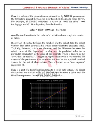 Operational & Financial Strategies of Adobe Alliance University


Once the values of the parameters are determined by NLREG, you can use
the formula to predict the value of a car based on its age and miles driven.
For example, if NLREG computed a value of 16000 for price, -1000
for depage, and -0.15 for depmiles, then the function

                    value = 16000 - 1000*age - 0.15*miles

could be used to estimate the value of a car with a known age and number
of miles.

If a perfect fit existed between the function and the actual data, the actual
value of each car in your data file would exactly equal the predicted value.
Typically, however, this is not the case, and the difference between the
actual value of the dependent variable and its predicted value for a
particular observation is the error of the estimate which is known as the
"deviation'' or "residual''. The goal of regression analysis is to determine the
values of the parameters that minimize the sum of the squared residual
values for the set of observations. This is known as a "least squares''
regression fit.

Here is a plot of a linear function fitted to a set of data values. The actual
data points are marked with ''x''. The red line between a point and the
fitted line represents the residual for the observation.




                                                                     96 | P a g e
 