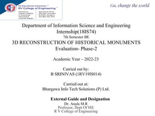 Department of Information Science and Engineering
Internship(18IS74)
7th Semester BE
3D RECONSTRUCTION OF HISTORICAL MONUMENTS
Evaluation- Phase-2
Academic Year – 2022-23
Carried out by:
B SRINIVAS (1RV19IS014)
Carried out at:
Bhargawa Info Tech Solutions (P) Ltd.
External Guide and Designation
Dr. Anala M.R
Professor, Dept Of ISE
R V College of Engineering
 