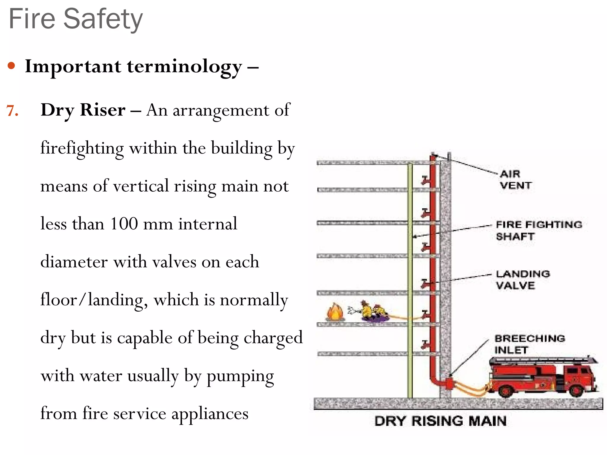 Fire Safety
 Important terminology –
7. Dry Riser – An arrangement of
firefighting within the building by
means of vertical rising main not
less than 100 mm internal
diameter with valves on each
floor/landing, which is normally
dry but is capable of being charged
with water usually by pumping
from fire service appliances
 