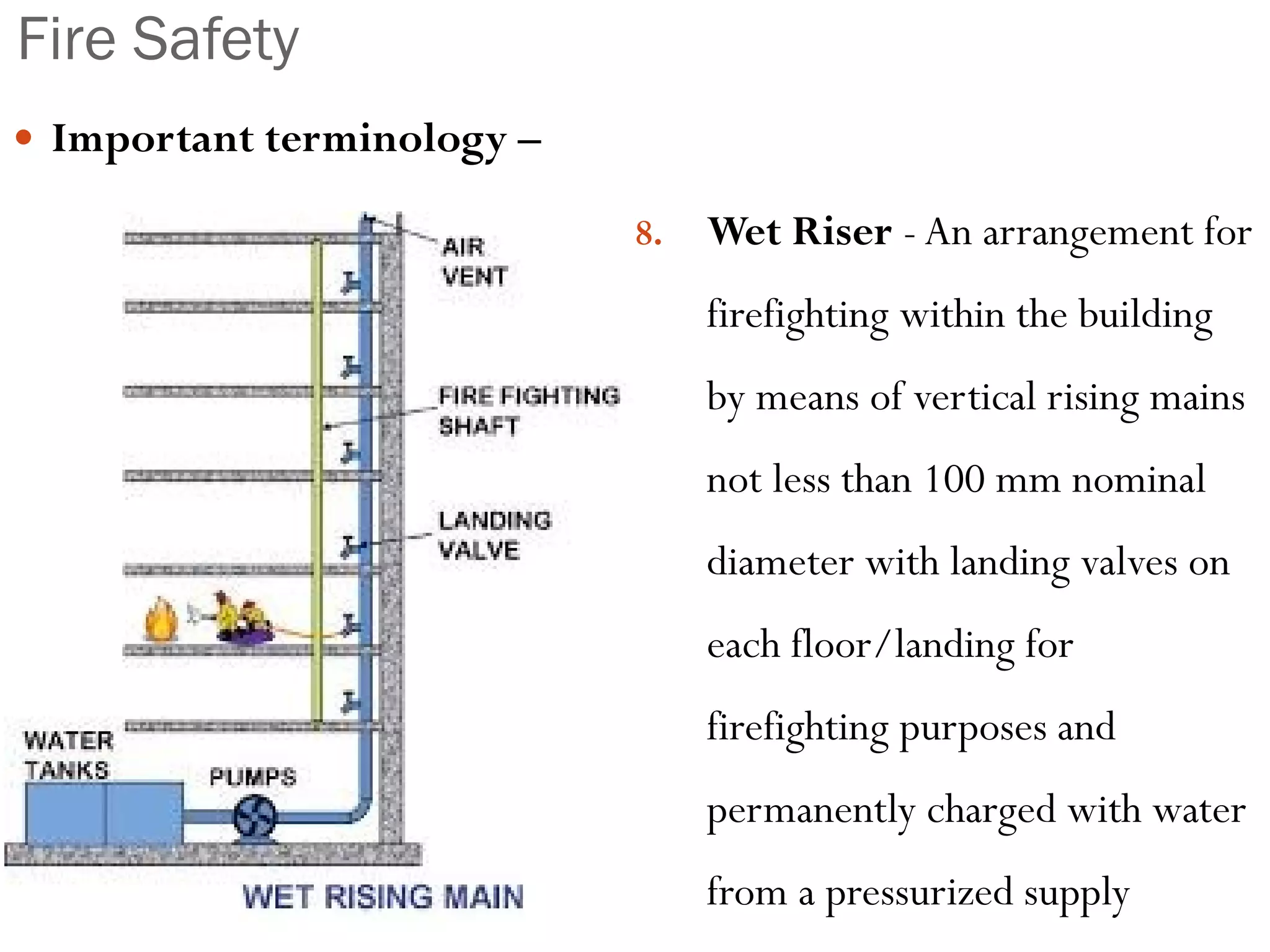 Fire Safety
 Important terminology –
7. Dry Riser – An arrangement of
firefighting within the building
by means of vertical rising main
not less than 100 mm internal
diameter with valves on each
floor/landing, which is normally
dry but is capable of being
charged with water usually by
pumping from fire service
appliances
8. Wet Riser - An arrangement for
firefighting within the building
by means of vertical rising mains
not less than 100 mm nominal
diameter with landing valves on
each floor/landing for
firefighting purposes and
permanently charged with water
from a pressurized supply
 