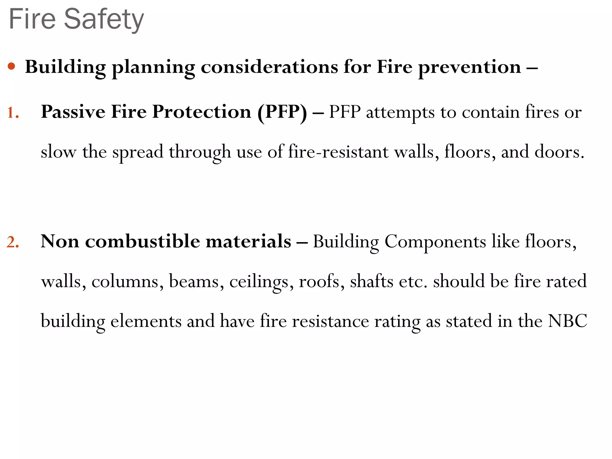Fire Safety
 Building planning considerations for Fire prevention –
1. Passive Fire Protection (PFP) – PFP attempts to contain fires or
slow the spread through use of fire-resistant walls, floors, and doors.
2. Non combustible materials – Building Components like floors,
walls, columns, beams, ceilings, roofs, shafts etc. should be fire rated
building elements and have fire resistance rating as stated in the NBC
 