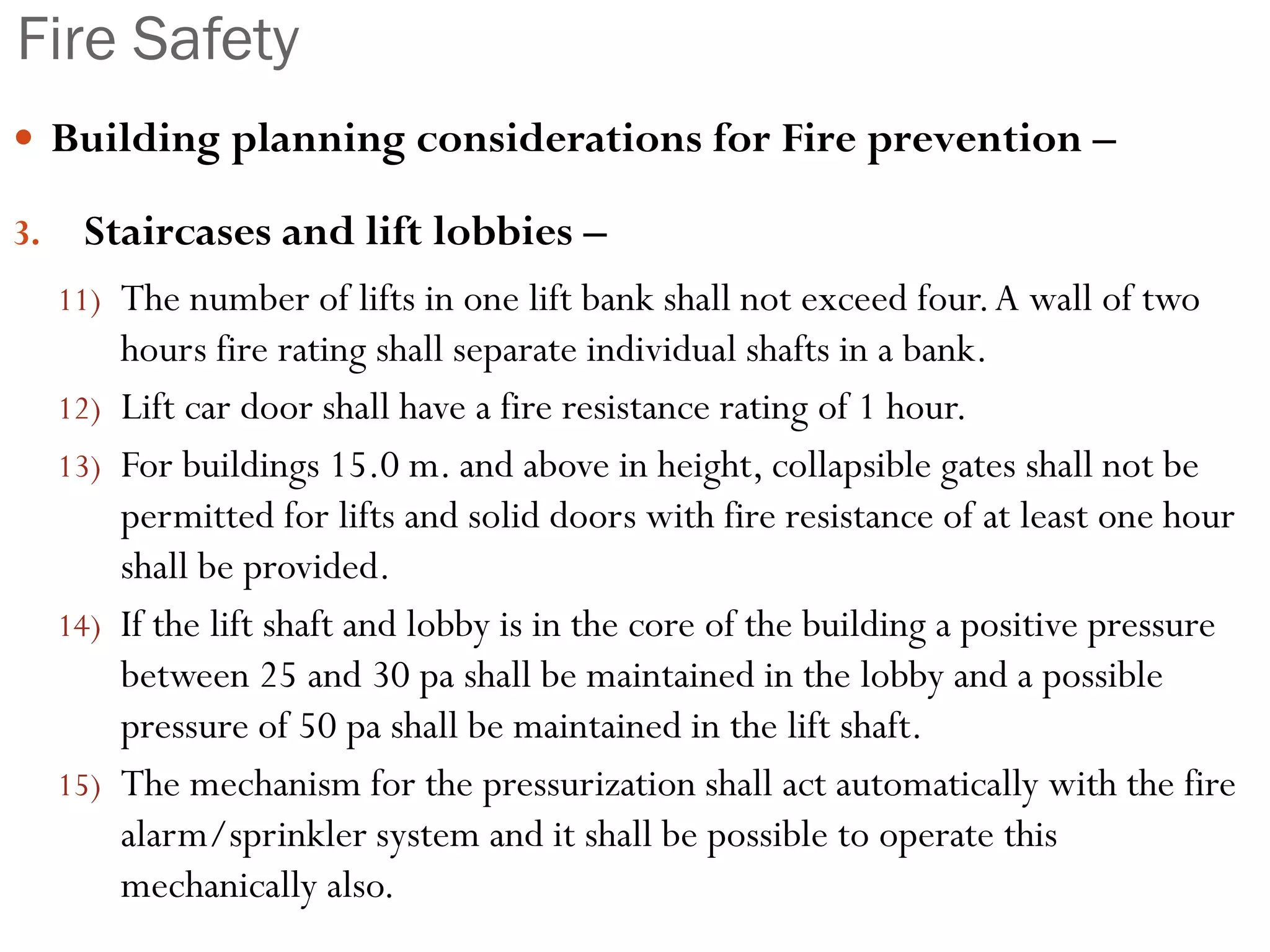 Fire Safety
 Building planning considerations for Fire prevention –
3. Staircases and lift lobbies –
11) The number of lifts in one lift bank shall not exceed four.A wall of two
hours fire rating shall separate individual shafts in a bank.
12) Lift car door shall have a fire resistance rating of 1 hour.
13) For buildings 15.0 m. and above in height, collapsible gates shall not be
permitted for lifts and solid doors with fire resistance of at least one hour
shall be provided.
14) If the lift shaft and lobby is in the core of the building a positive pressure
between 25 and 30 pa shall be maintained in the lobby and a possible
pressure of 50 pa shall be maintained in the lift shaft.
15) The mechanism for the pressurization shall act automatically with the fire
alarm/sprinkler system and it shall be possible to operate this
mechanically also.
 
