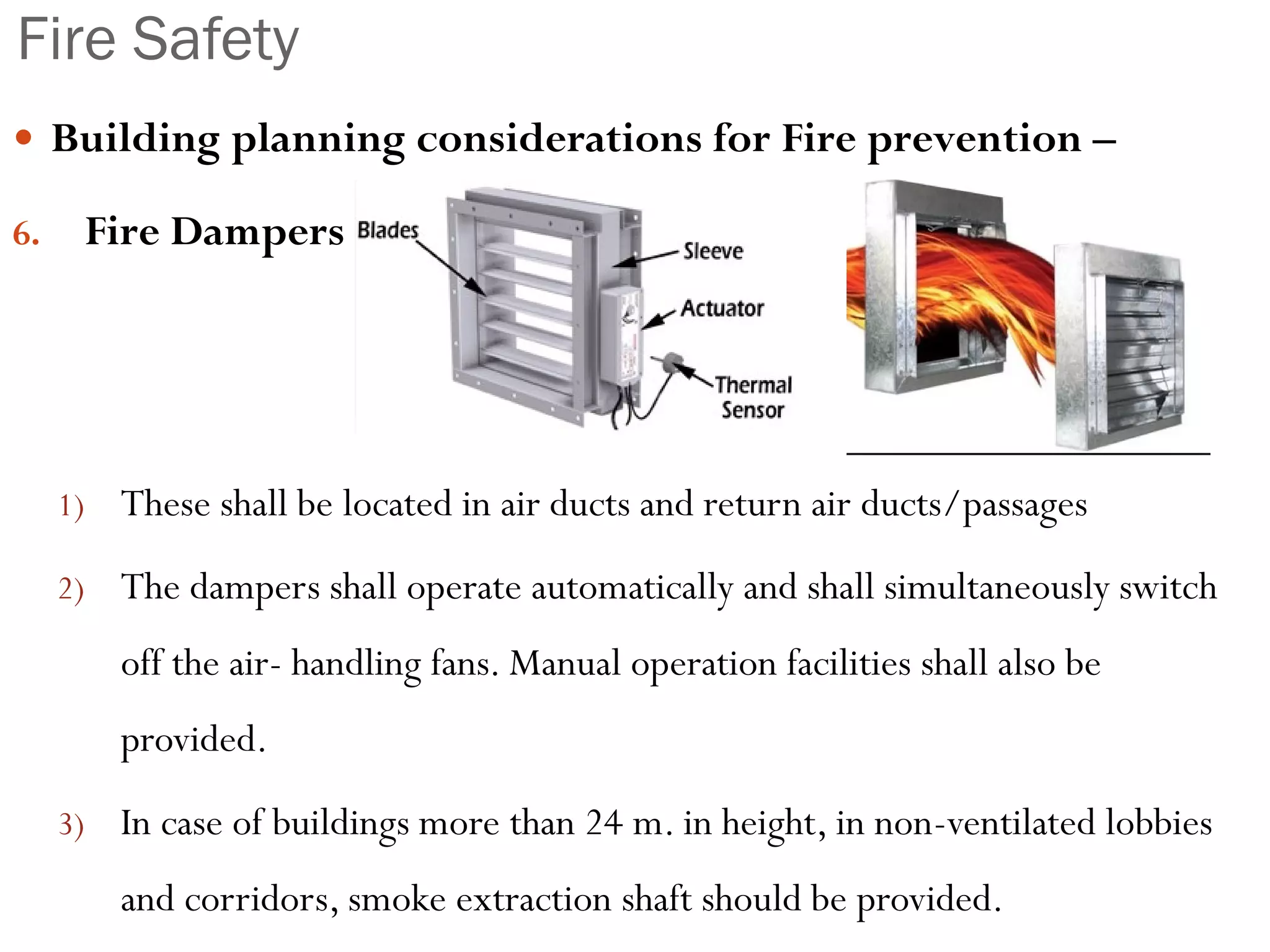 Fire Safety
 Building planning considerations for Fire prevention –
6. Fire Dampers
1) These shall be located in air ducts and return air ducts/passages
2) The dampers shall operate automatically and shall simultaneously switch
off the air- handling fans. Manual operation facilities shall also be
provided.
3) In case of buildings more than 24 m. in height, in non-ventilated lobbies
and corridors, smoke extraction shaft should be provided.
 