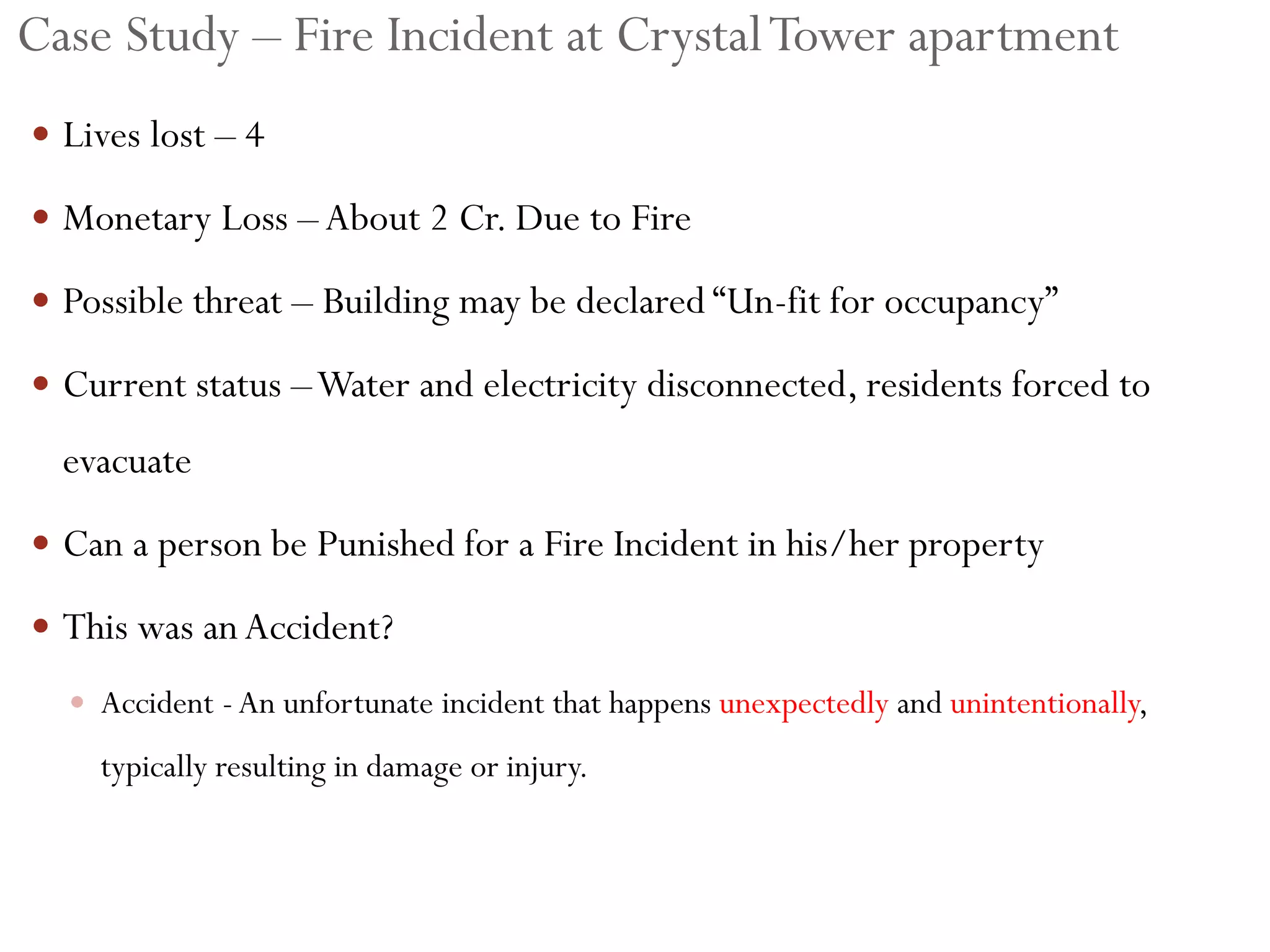 Case Study – Fire Incident at CrystalTower apartment
 Lives lost – 4
 Monetary Loss –About 2 Cr. Due to Fire
 Possible threat – Building may be declared “Un-fit for occupancy”
 Current status –Water and electricity disconnected, residents forced to
evacuate
 Can a person be Punished for a Fire Incident in his/her property
 This was anAccident?
 Accident -An unfortunate incident that happens unexpectedly and unintentionally,
typically resulting in damage or injury.
 